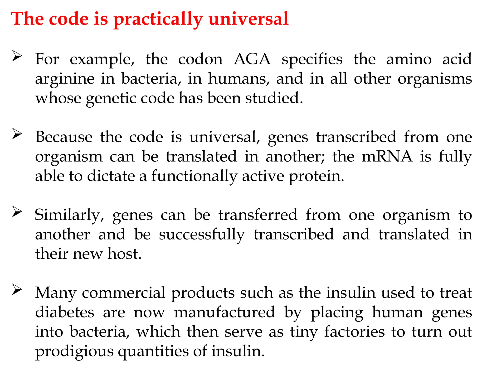 The code is practically universal
 For example, the codon AGA specifies the amino acid
arginine in bacteria, in humans, and in all other organisms
whose genetic code has been studied.
 Because the code is universal, genes transcribed from one
organism can be translated in another; the mRNA is fully
able to dictate a functionally active protein.
 Similarly, genes can be transferred from one organism to
another and be successfully transcribed and translated in
their new host.
 Many commercial products such as the insulin used to treat
diabetes are now manufactured by placing human genes
into bacteria, which then serve as tiny factories to turn out
prodigious quantities of insulin.
 