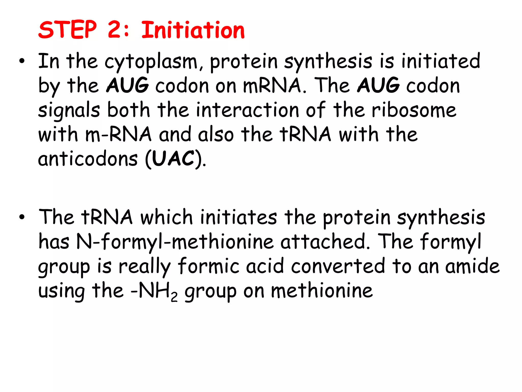 STEP 2: Initiation
• In the cytoplasm, protein synthesis is initiated
by the AUG codon on mRNA. The AUG codon
signals both the interaction of the ribosome
with m-RNA and also the tRNA with the
anticodons (UAC).
• The tRNA which initiates the protein synthesis
has N-formyl-methionine attached. The formyl
group is really formic acid converted to an amide
using the -NH2 group on methionine
 