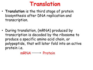 Translation
• Translation is the third stage of protein
biosynthesis after DNA replication and
transcription.
• During translation, (mRNA) produced by
transcription is decoded by the ribosome to
produce a specific amino acid chain, or
polypeptide, that will later fold into an active
protein i.e.
mRNA Protein
 