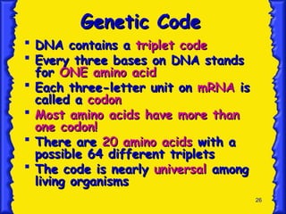 26
Genetic Code
Genetic Code
 DNA contains a
DNA contains a triplet code
triplet code
 Every three bases on DNA stands
Every three bases on DNA stands
for
for ONE amino acid
ONE amino acid
 Each three-letter unit on
Each three-letter unit on mRNA
mRNA is
is
called a
called a codon
codon
 Most amino acids have more than
Most amino acids have more than
one codon!
one codon!
 There are
There are 20 amino acids
20 amino acids with a
with a
possible 64 different triplets
possible 64 different triplets
 The code is nearly
The code is nearly universal
universal among
among
living organisms
living organisms
 