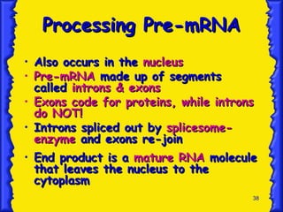 38
Processing Pre-mRNA
Processing Pre-mRNA
• Also occurs in the
Also occurs in the nucleus
nucleus
• Pre-mRNA
Pre-mRNA made up of segments
made up of segments
called
called introns & exons
introns & exons
• Exons code for proteins, while introns
Exons code for proteins, while introns
do NOT!
do NOT!
• Introns spliced out by
Introns spliced out by splicesome-
splicesome-
enzyme
enzyme and exons re-join
and exons re-join
• End product is a
End product is a mature RNA
mature RNA molecule
molecule
that leaves the nucleus to the
that leaves the nucleus to the
cytoplasm
cytoplasm
 