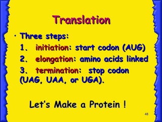 48
Translation
Translation
• Three steps:
Three steps:
1.
1. initiation
initiation: start codon (AUG)
: start codon (AUG)
2.
2. elongation
elongation: amino acids linked
: amino acids linked
3.
3. termination
termination: stop codon
: stop codon
(UAG, UAA, or UGA).
(UAG, UAA, or UGA).
Let’s Make a Protein !
Let’s Make a Protein !
 