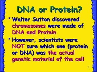 7
DNA or Protein?
DNA or Protein?
 Walter Sutton discovered
Walter Sutton discovered
chromosomes
chromosomes were made of
were made of
DNA and Protein
DNA and Protein
 However, scientists were
However, scientists were
NOT
NOT sure which one (protein
sure which one (protein
or DNA) was
or DNA) was the actual
the actual
genetic material of the cell
genetic material of the cell
 