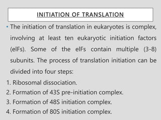 INITIATION OF TRANSLATION
• The initiation of translation in eukaryotes is complex,
involving at least ten eukaryotic initiation factors
(elFs). Some of the elFs contain multiple (3-8)
subunits. The process of translation initiation can be
divided into four steps:
1. Ribosomal dissociation.
2. Formation of 43S pre-initiation complex.
3. Formation of 48S initiation complex.
4. Formation of 80S initiation complex.
 