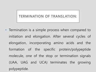 TERMINATION OF TRANSLATION:
• Termination is a simple process when compared to
initiation and elongation. After several cycles of
elongation, incorporating amino acids and the
formation of the specific protein/polypeptide
molecule, one of the stop or termination signals
(UAA, UAG and UCA) terminates the growing
polypeptide.
 