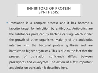 INHIBITORS OF PROTEIN
SYNTHESIS:
 Translation is a complex process and it has become a
favorite target for inhibition by antibiotics. Antibiotics are
the substances produced by bacteria or fungi which inhibit
the growth of other organisms. Majority of the antibiotics
interfere with the bacterial protein synthesis and are
harmless to higher organisms. This is due to the fact that the
process of translation sufficiently differs between
prokaryotes and eukaryotes. The action of a few important
antibiotics on translation is described here.
 