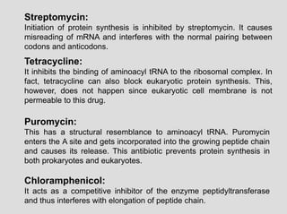 Streptomycin:
Initiation of protein synthesis is inhibited by streptomycin. It causes
misreading of mRNA and interferes with the normal pairing between
codons and anticodons.
Tetracycline:
It inhibits the binding of aminoacyl tRNA to the ribosomal complex. In
fact, tetracycline can also block eukaryotic protein synthesis. This,
however, does not happen since eukaryotic cell membrane is not
permeable to this drug.
Puromycin:
This has a structural resemblance to aminoacyl tRNA. Puromycin
enters the A site and gets incorporated into the growing peptide chain
and causes its release. This antibiotic prevents protein synthesis in
both prokaryotes and eukaryotes.
Chloramphenicol:
It acts as a competitive inhibitor of the enzyme peptidyltransferase
and thus interferes with elongation of peptide chain.
 
