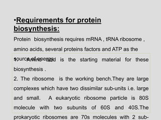 1. Amino acid is the starting material for these
biosynthesis .
2. The ribosome is the working bench.They are large
complexes which have two dissimilar sub-units i.e. large
and small. A eukaryotic ribosome particle is 80S
molecule with two subunits of 60S and 40S.The
prokaryotic ribosomes are 70s molecules with 2 sub-
•Requirements for protein
biosynthesis:
Protein biosynthesis requires mRNA , tRNA ribosome ,
amino acids, several proteins factors and ATP as the
source of energy.
 
