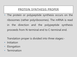 PROTEIN SYNTHESIS PROPER
• The protein or polypeptide synthesis occurs on the
ribosomes (rather polyribosomes). The mRNA is read
in the direction and the polypeptide synthesis
proceeds from N-terminal end to C-terminal end.
Translation proper is divided into three stages:-
• Initiation
• Elongation
• Termination
 