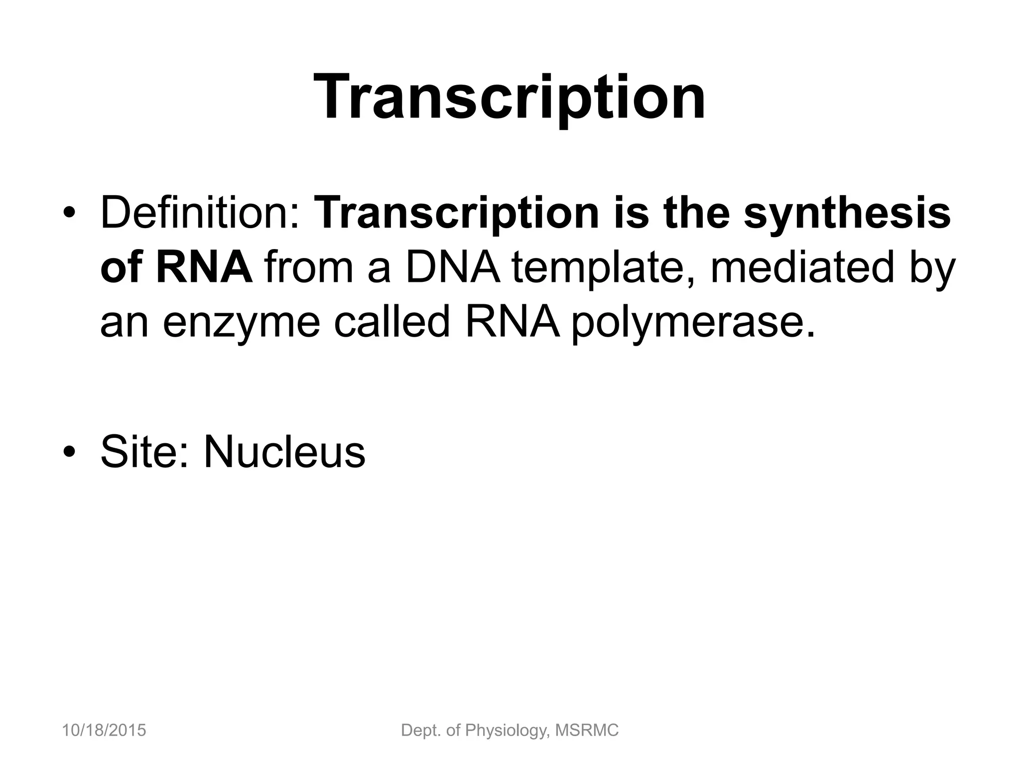 Transcription
• Definition: Transcription is the synthesis
of RNA from a DNA template, mediated by
an enzyme called RNA polymerase.
• Site: Nucleus
10/18/2015 Dept. of Physiology, MSRMC
 