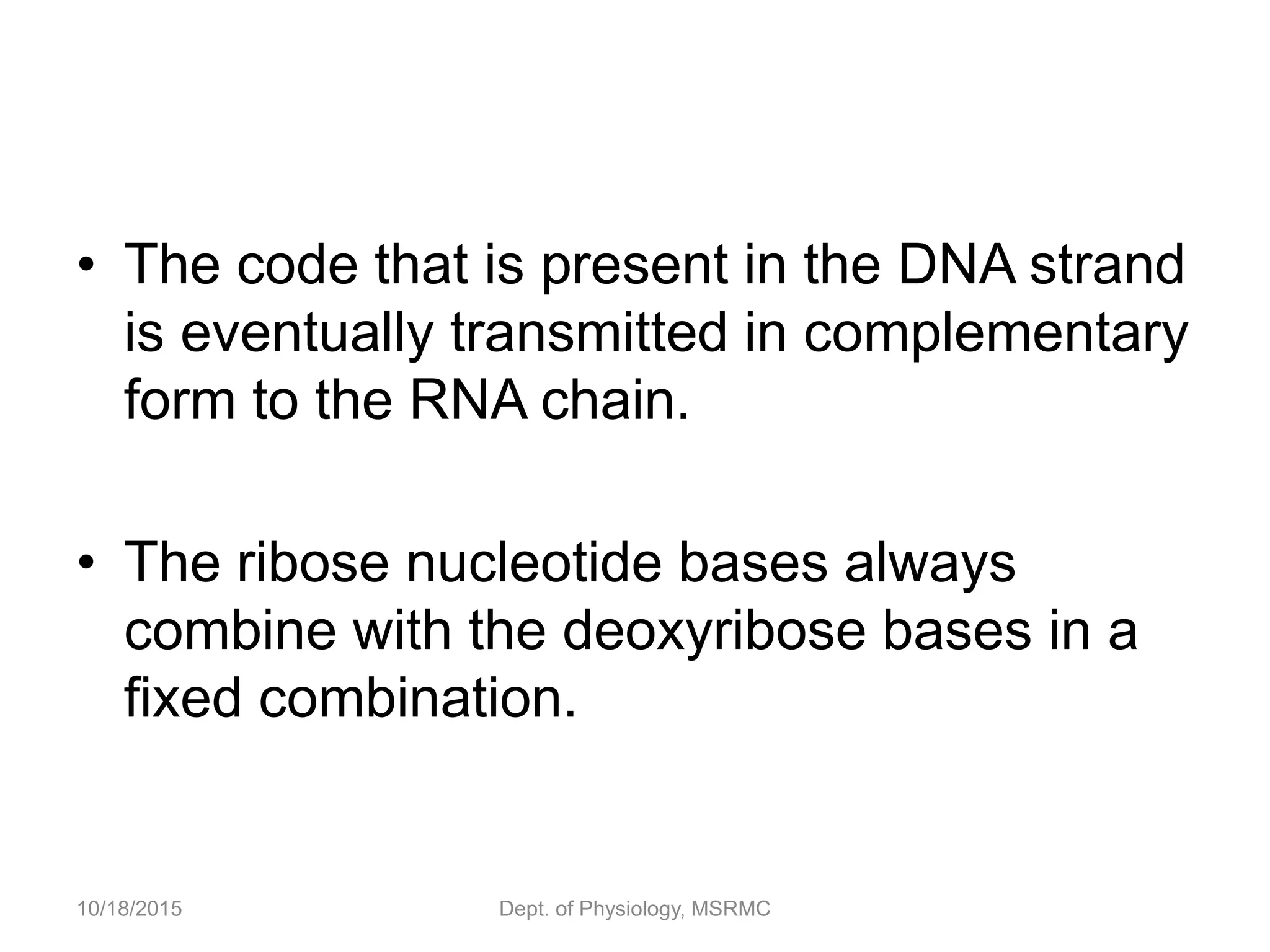 • The code that is present in the DNA strand
is eventually transmitted in complementary
form to the RNA chain.
• The ribose nucleotide bases always
combine with the deoxyribose bases in a
fixed combination.
10/18/2015 Dept. of Physiology, MSRMC
 