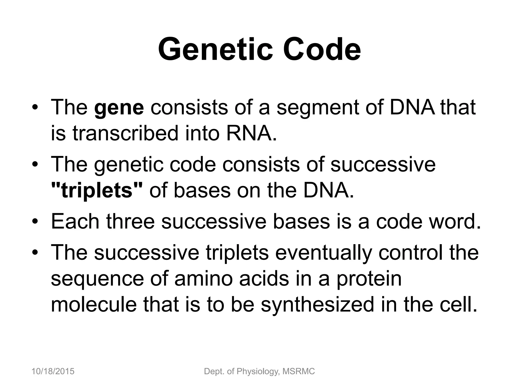 Genetic Code
• The gene consists of a segment of DNA that
is transcribed into RNA.
• The genetic code consists of successive
"triplets" of bases on the DNA.
• Each three successive bases is a code word.
• The successive triplets eventually control the
sequence of amino acids in a protein
molecule that is to be synthesized in the cell.
10/18/2015 Dept. of Physiology, MSRMC
 