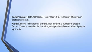 Energy sources -Both ATP and GTP are required for the supply of energy in
protein synthesis.
Protein factors -The process of translation involves a number of protein
factors.These are needed for initiation, elongation and termination of protein
synthesis.
 