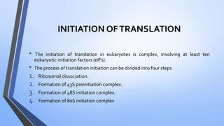 INITIATION OFTRANSLATION
• The initiation of translation in eukaryotes is complex, involving at least ten
eukaryotic initiation factors (eIFs).
• The process of translation initiation can be divided into four steps
1. Ribosomal dissociation.
2. Formation of 43S preinitiation complex.
3. Formation of 48S initiation complex.
4. Formation of 80S initiation complex
 
