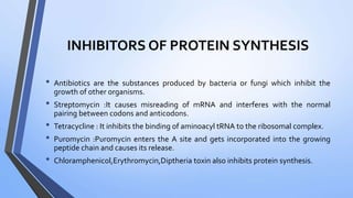 INHIBITORS OF PROTEIN SYNTHESIS
• Antibiotics are the substances produced by bacteria or fungi which inhibit the
growth of other organisms.
• Streptomycin :It causes misreading of mRNA and interferes with the normal
pairing between codons and anticodons.
• Tetracycline : It inhibits the binding of aminoacyl tRNA to the ribosomal complex.
• Puromycin :Puromycin enters the A site and gets incorporated into the growing
peptide chain and causes its release.
• Chloramphenicol,Erythromycin,Diptheria toxin also inhibits protein synthesis.
 