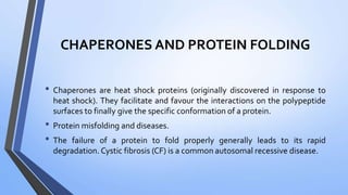 CHAPERONES AND PROTEIN FOLDING
• Chaperones are heat shock proteins (originally discovered in response to
heat shock). They facilitate and favour the interactions on the polypeptide
surfaces to finally give the specific conformation of a protein.
• Protein misfolding and diseases.
• The failure of a protein to fold properly generally leads to its rapid
degradation. Cystic fibrosis (CF) is a common autosomal recessive disease.
 