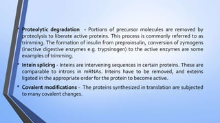 • Proteolytic degradation - Portions of precursor molecules are removed by
proteolysis to liberate active proteins. This process is commonly referred to as
trimming. The formation of insulin from preproinsulin, conversion of zymogens
(inactive digestive enzymes e.g. trypsinogen) to the active enzymes are some
examples of trimming.
• Intein splicing - Inteins are intervening sequences in certain proteins. These are
comparable to introns in mRNAs. Inteins have to be removed, and exteins
ligated in the appropriate order for the protein to become active.
• Covalent modifications - The proteins synthesized in translation are subjected
to many covalent changes.
 