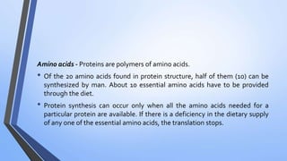Amino acids - Proteins are polymers of amino acids.
• Of the 20 amino acids found in protein structure, half of them (10) can be
synthesized by man. About 10 essential amino acids have to be provided
through the diet.
• Protein synthesis can occur only when all the amino acids needed for a
particular protein are available. If there is a deficiency in the dietary supply
of any one of the essential amino acids, the translation stops.
 