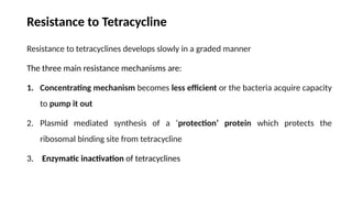 Resistance to Tetracycline
Resistance to tetracyclines develops slowly in a graded manner
The three main resistance mechanisms are:
1. Concentrating mecha­
nism becomes less efficient or the bacteria acquire capacity
to pump it out
2. Plasmid mediated synthesis of a ‘protection’ protein which protects the
ribosomal binding site from tetracycline
3. Enzymatic inactivation of tetracyclines
 