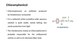 Chloramphenicol
• Chloramphenicol, an antibiotic produced
by Streptomyces venezuelae
• It is a yellowish white crystalline solid, aqueous
solution is quite stable, stands boiling, but
needs protection from light
• The nitrobenzene moiety of chloramphenicol is
probably responsible for the antibacterial
activity as well as its intensely bitter taste
 