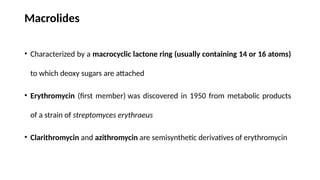 Macrolides
• Characterized by a macrocyclic lactone ring (usually containing 14 or 16 atoms)
to which deoxy sugars are attached
• Erythromycin (first member) was discovered in 1950 from metabolic products
of a strain of streptomyces erythraeus
• Clarithromycin and azithromycin are semisynthetic derivatives of erythromycin
 
