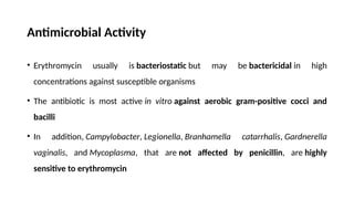 Antimicrobial Activity
• Erythromycin usually is bacteriostatic but may be bactericidal in high
concentrations against susceptible organisms
• The antibiotic is most active in vitro against aerobic gram-positive cocci and
bacilli
• In addition, Campylobacter, Legionella, Branhamella catarrhalis, Gardnerella
vaginalis, and Mycoplasma, that are not affected by penicillin, are highly
sensitive to erythromycin
 
