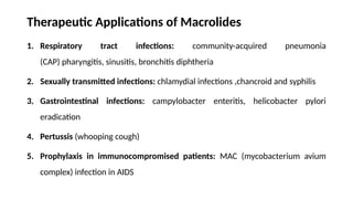 Therapeutic Applications of Macrolides
1. Respiratory tract infections: community-acquired pneumonia
(CAP) pharyngitis, sinusitis, bronchitis diphtheria
2. Sexually transmitted infections: chlamydial infections ,chancroid and syphilis
3. Gastrointestinal infections: campylobacter enteritis, helicobacter pylori
eradication
4. Pertussis (whooping cough)
5. Prophylaxis in immunocompromised patients: MAC (mycobacterium avium
complex) infection in AIDS
 