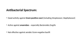 Antibacterial Spectrum:
• Good activity against Gram-positive cocci (including Streptococci, Staphylococci)
• Active against anaerobes – especially Bacteroides fragilis
• Not effective against aerobic Gram-negative bacilli
 