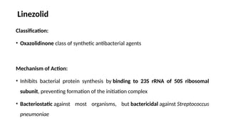 Linezolid
Classification:
• Oxazolidinone class of synthetic antibacterial agents
Mechanism of Action:
• Inhibits bacterial protein synthesis by binding to 23S rRNA of 50S ribosomal
subunit, preventing formation of the initiation complex
• Bacteriostatic against most organisms, but bactericidal against Streptococcus
pneumoniae
 