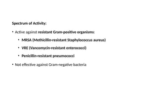 Spectrum of Activity:
• Active against resistant Gram-positive organisms:
• MRSA (Methicillin-resistant Staphylococcus aureus)
• VRE (Vancomycin-resistant enterococci)
• Penicillin-resistant pneumococci
• Not effective against Gram-negative bacteria
 