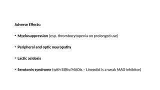 Adverse Effects:
• Myelosuppression (esp. thrombocytopenia on prolonged use)
• Peripheral and optic neuropathy
• Lactic acidosis
• Serotonin syndrome (with SSRIs/MAOIs – Linezolid is a weak MAO inhibitor)
 