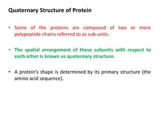 Quaternary Structure of Protein
• Some of the proteins are composed of two or more
polypeptide chains referred to as sub-units.
• The spatial arrangement of these subunits with respect to
each other is known as quaternary structure.
• A protein’s shape is determined by its primary structure (the
amino acid sequence).
 