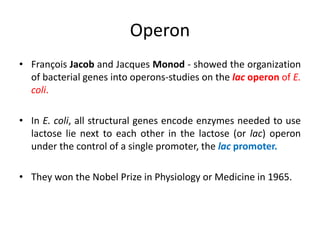 Operon
• François Jacob and Jacques Monod - showed the organization
of bacterial genes into operons-studies on the lac operon of E.
coli.
• In E. coli, all structural genes encode enzymes needed to use
lactose lie next to each other in the lactose (or lac) operon
under the control of a single promoter, the lac promoter.
• They won the Nobel Prize in Physiology or Medicine in 1965.
 