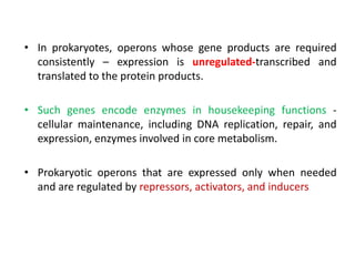 • In prokaryotes, operons whose gene products are required
consistently – expression is unregulated-transcribed and
translated to the protein products.
• Such genes encode enzymes in housekeeping functions -
cellular maintenance, including DNA replication, repair, and
expression, enzymes involved in core metabolism.
• Prokaryotic operons that are expressed only when needed
and are regulated by repressors, activators, and inducers
 