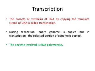 Transcription
• The process of synthesis of RNA by copying the template
strand of DNA is called transcription.
• During replication -entire genome is copied but in
transcription - the selected portion of genome is copied.
• The enzyme involved is RNA polymerase.
 