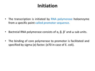 Initiation
• The transcription is initiated by RNA polymerase holoenzyme
from a specific point called promotor sequence.
• Bactreial RNA polymerase consists of α, β, β’ and ω sub units.
• The binding of core polymerase to promotor is facilitated and
specified by sigma (σ) factor. (σ70 in case of E. coli).
 