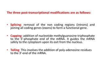 The three post-transcriptional modifications are as follows:
• Splicing: removal of the non coding regions (introns) and
joining all coding genes (exons) to form a functional gene.
• Capping: addition of nucleotide methylguanosine triphosphate
to the 5'-phosphate end of the mRNA. It guides the mRNA
safely to the cytoplasm upon its exit from the nucleus.
• Tailing: This involves the addition of poly-adenosine residues
to the 3'-end of the mRNA.
 