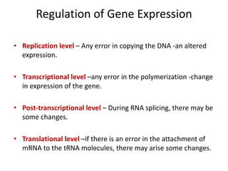 Regulation of Gene Expression
• Replication level – Any error in copying the DNA -an altered
expression.
• Transcriptional level –any error in the polymerization -change
in expression of the gene.
• Post-transcriptional level – During RNA splicing, there may be
some changes.
• Translational level –if there is an error in the attachment of
mRNA to the tRNA molecules, there may arise some changes.
 