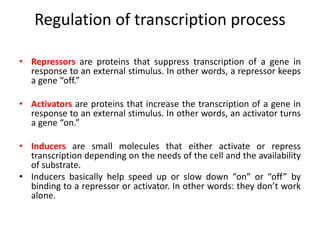 Regulation of transcription process
• Repressors are proteins that suppress transcription of a gene in
response to an external stimulus. In other words, a repressor keeps
a gene “off.”
• Activators are proteins that increase the transcription of a gene in
response to an external stimulus. In other words, an activator turns
a gene “on.”
• Inducers are small molecules that either activate or repress
transcription depending on the needs of the cell and the availability
of substrate.
• Inducers basically help speed up or slow down “on” or “off” by
binding to a repressor or activator. In other words: they don’t work
alone.
 