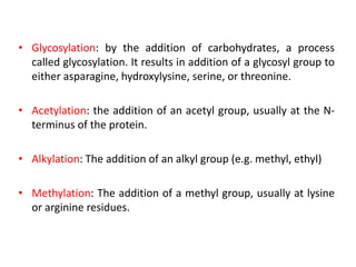 • Glycosylation: by the addition of carbohydrates, a process
called glycosylation. It results in addition of a glycosyl group to
either asparagine, hydroxylysine, serine, or threonine.
• Acetylation: the addition of an acetyl group, usually at the N-
terminus of the protein.
• Alkylation: The addition of an alkyl group (e.g. methyl, ethyl)
• Methylation: The addition of a methyl group, usually at lysine
or arginine residues.
 