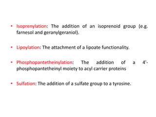 • Isoprenylation: The addition of an isoprenoid group (e.g.
farnesol and geranylgeraniol).
• Lipoylation: The attachment of a lipoate functionality.
• Phosphopantetheinylation: The addition of a 4'-
phosphopantetheinyl moiety to acyl carrier proteins
• Sulfation: The addition of a sulfate group to a tyrosine.
 