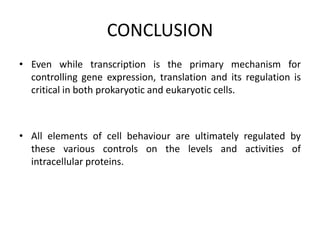 CONCLUSION
• Even while transcription is the primary mechanism for
controlling gene expression, translation and its regulation is
critical in both prokaryotic and eukaryotic cells.
• All elements of cell behaviour are ultimately regulated by
these various controls on the levels and activities of
intracellular proteins.
 