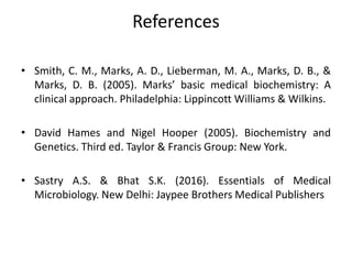 References
• Smith, C. M., Marks, A. D., Lieberman, M. A., Marks, D. B., &
Marks, D. B. (2005). Marks’ basic medical biochemistry: A
clinical approach. Philadelphia: Lippincott Williams & Wilkins.
• David Hames and Nigel Hooper (2005). Biochemistry and
Genetics. Third ed. Taylor & Francis Group: New York.
• Sastry A.S. & Bhat S.K. (2016). Essentials of Medical
Microbiology. New Delhi: Jaypee Brothers Medical Publishers
 
