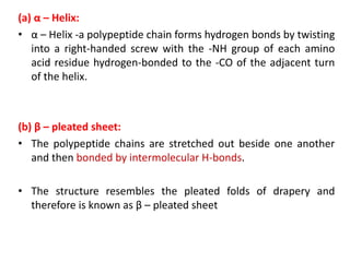 (a) α – Helix:
• α – Helix -a polypeptide chain forms hydrogen bonds by twisting
into a right-handed screw with the -NH group of each amino
acid residue hydrogen-bonded to the -CO of the adjacent turn
of the helix.
(b) β – pleated sheet:
• The polypeptide chains are stretched out beside one another
and then bonded by intermolecular H-bonds.
• The structure resembles the pleated folds of drapery and
therefore is known as β – pleated sheet
 