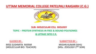 UTTAM MEMORIAL COLLEGE PATELPALI RAIGARH (C.G.)
SUB- MOLECULAR CELL BIOLOGY
TOPIC – PROTEIN SYNTHESIS IN FREE & BOUND POLYSOMES
& UPTAKE INTO E.R.
GUIDED BY-. SUBMITTED BY –
MISS SUSHMITA MA’AM KRISHN KUMAR SAHU
(MOLECULAR BIO. TEACHER) (MSc. ZOOLOGY 2ND SEM)
 
