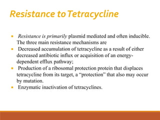 Resistance toTetracycline
 Resistance is primarily plasmid mediated and often inducible.
The three main resistance mechanisms are
 Decreased accumulation of tetracycline as a result of either
decreased antibiotic influx or acquisition of an energy-
dependent efflux pathway;
 Production of a ribosomal protection protein that displaces
tetracycline from its target, a “protection” that also may occur
by mutation.
 Enzymatic inactivation of tetracyclines.
 