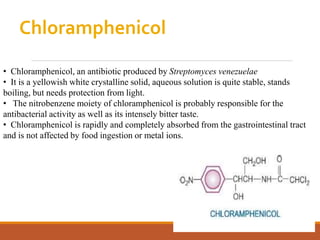 Chloramphenicol
• Chloramphenicol, an antibiotic produced by Streptomyces venezuelae
• It is a yellowish white crystalline solid, aqueous solution is quite stable, stands
boiling, but needs protection from light.
• The nitrobenzene moiety of chloramphenicol is probably responsible for the
antibacterial activity as well as its intensely bitter taste.
• Chloramphenicol is rapidly and completely absorbed from the gastrointestinal tract
and is not affected by food ingestion or metal ions.
 