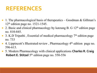 REFERENCES
 1. The pharmacological basis of therapeutics – Goodman & Gillman’s
12th edition page no. 1521-1545.
 2. Basic and clinical pharmacology by katzung B. G 12th edition page
no. 810-845.
 3. K.D Tripathi , Essential of medical pharmacology 7th edition page
no. 733
 4. Lippincott’s Illustrated review , Pharmacology 4th edition page no.
596-613.
 5. Modern Pharmacology with clinical applications Charles R. Craig
Robert E. Stitzel 5th edition page no. 550-556
 