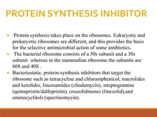 PROTEIN SYNTHESIS INHIBITOR
 Protein synthesis takes place on the ribosomes. Eukaryotic and
prokaryotic ribosomes are different, and this provides the basis
for the selective antimicrobial action of some antibiotics.
 The bacterial ribosome consists of a 50s subunit and a 30s
subunit whereas in the mammalian ribosome the subunits are
60S and 40S .
 Bacteriostatic, protein-synthesis inhibitors that target the
ribosome such as tetracycline and chloramphenicol, macrolides
and ketolides, lincosamides (clindamycin), streptogramins
(quinupristin/dalfopristin), oxazolidinones (linezolid),and
aminocyclitols (spectinomycin).
 