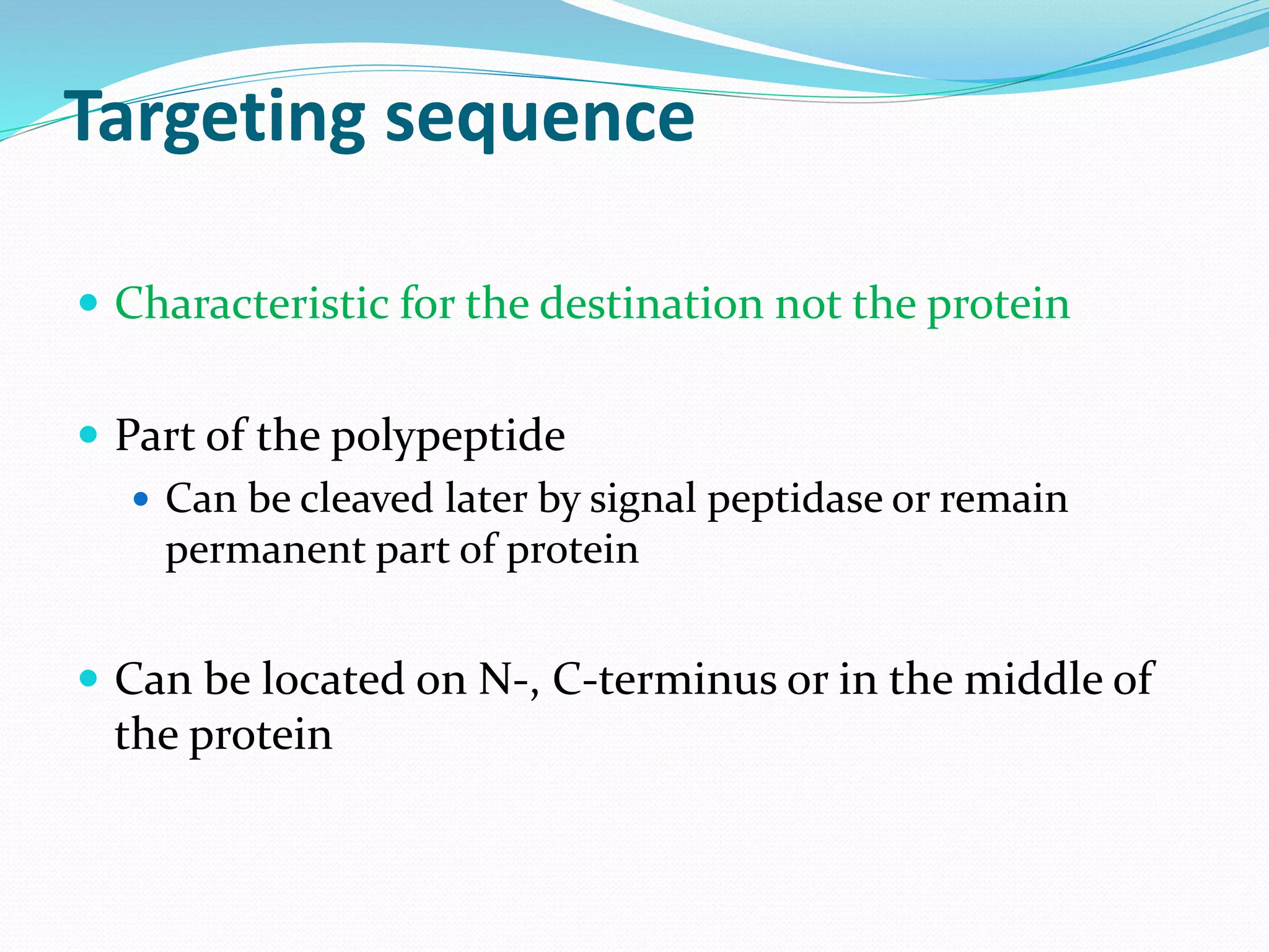 Targeting sequence
Characteristic for the destination not the protein
Part of the polypeptide
Can be cleaved later by signal peptidase or remain
permanent part of protein
Can be located on N-, C-terminus or in the middle of
the protein